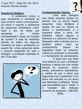 1º ano TEV1 Data: 03 / 08 / 2010
Assunto: Núcleo Celular

Sequência Didática:                  Fundamentação Teórica:
           A professora iniciou a              Uma aula dialógica
aula recolhendo a atividade da       não existe somente porque eu
aula anterior sobre cromossomos.     permito que os alunos façam
Ao iniciar o assunto a professora    perguntas. Aula dialógica é
fez perguntas mediadoras como:       aquela em que eu induzo os
Qual o tipo de célula que            alunos a questionarem e a
apresenta        um         núcleo   opinarem sobre o tema. Ao
individualizado? Quais as funções    professor caberá aguçar o
do núcleo? A aula foi explicada      interesse e o raciocínio do aluno.
através de slides. No segundo        Despertar neles a dúvida que é o
momento da aula a professora no      primeiro    passo      rumo      ao
quadro fez umas perguntas sobre      conhecimento.       Depois       de
o assunto explanado em aula e        esgotados todos os recursos,
entregou a avaliação realizada no    caberá ao professor a conclusão
dia 13 de julho.                     e o fechamento do pensamento.
                                               O aluno tem que fazer
                                     uma releitura do que o professor
                                     explicou e depois dar sua versão
                                     através do raciocínio. Assim
                                     sendo, precisamos desmistificar
                                     a versão de que o aluno que
                                     argumenta com o professor é um
                                     aluno mal educado ou um aluno
                                     que desacata o professor. Temos
                                     que desmistificar que o “saber” e
                                     a    “verdade”    são     atributos
                                     somente do professor. ( MEYER,
                                                   2006)
 