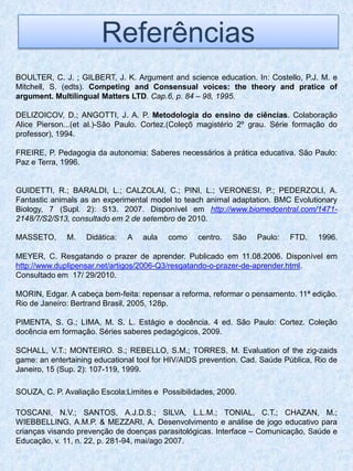 Referências
BOULTER, C. J. ; GILBERT, J. K. Argument and science education. In: Costello, P.J. M. e
Mitchell, S. (edts). Competing and Consensual voices: the theory and pratice of
argument. Multilingual Matters LTD. Cap.6, p. 84 – 98, 1995.

DELIZOICOV, D.; ANGOTTI, J. A. P. Metodologia do ensino de ciências. Colaboração
Alice Pierson...(et al.)-São Paulo. Cortez.(Coleçõ magistério 2º grau. Série formação do
professor), 1994.

FREIRE, P. Pedagogia da autonomia: Saberes necessários à prática educativa. São Paulo:
Paz e Terra, 1996.


GUIDETTI, R.; BARALDI, L.; CALZOLAI, C.; PINI, L.; VERONESI, P.; PEDERZOLI, A.
Fantastic animals as an experimental model to teach animal adaptation. BMC Evolutionary
Biology, 7 (Supl. 2): S13. 2007. Disponível em http://www.biomedcentral.com/1471-
2148/7/S2/S13, consultado em 2 de setembro de 2010.

MASSETO,      M.   Didática:   A   aula   como     centro.   São   Paulo:   FTD.    1996.

MEYER, C. Resgatando o prazer de aprender. Publicado em 11.08.2006. Disponível em
http://www.duplipensar.net/artigos/2006-Q3/resgatando-o-prazer-de-aprender.html.
Consultado em 17/ 29/2010.

MORIN, Edgar. A cabeça bem-feita: repensar a reforma, reformar o pensamento. 11ª edição.
Rio de Janeiro: Bertrand Brasil, 2005, 128p.

PIMENTA, S. G.; LIMA, M. S. L. Estágio e docência. 4 ed. São Paulo: Cortez. Coleção
docência em formação. Séries saberes pedagógicos, 2009.

SCHALL, V.T.; MONTEIRO. S.; REBELLO, S.M.; TORRES, M. Evaluation of the zig-zaids
game: an entertaining educational tool for HIV/AIDS prevention. Cad. Saúde Pública, Rio de
Janeiro, 15 (Sup. 2): 107-119, 1999.

SOUZA, C. P. Avaliação Escola:Limites e Possibilidades, 2000.

TOSCANI, N.V.; SANTOS, A.J.D.S.; SILVA, L.L.M.; TONIAL, C.T.; CHAZAN, M.;
WIEBBELLING, A.M.P. & MEZZARI, A. Desenvolvimento e análise de jogo educativo para
crianças visando prevenção de doenças parasitológicas. Interface – Comunicação, Saúde e
Educação, v. 11, n. 22, p. 281-94, mai/ago 2007.
 