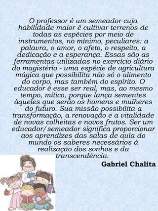 O professor é um semeador cuja
  habilidade maior é cultivar terrenos de
        todas as espécies por meio de
   instrumentos, no mínimo, peculiares: a
    palavra, o amor, o afeto, o respeito, a
  dedicação e a esperança. Essas são as
 ferramentas utilizadas no exercício diário
do magistério - uma espécie de agricultura
  mágica que possibilita não só o alimento
     do corpo, mas também do espírito. O
 educador é esse ser real, mas, ao mesmo
    tempo, mítico, porque lança sementes
 àqueles que serão os homens e mulheres
      do futuro. Sua missão possibilita a
transformação, a renovação e a vitalidade
 de novas colheitas e novos frutos. Ser um
educador/semeador significa proporcionar
    aos aprendizes das salas de aula do
       mundo os saberes necessários à
          realização dos sonhos e da
                transcendência.
                             Gabriel Chalita
 