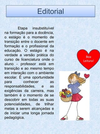 Editorial

         Etapa insubstituível
na formação para a docência,
o estágio é o momento de
transição entre o docente em
formação e o profissional da
educação. O estágio é na
verdade a versão prática do       Boa
curso de licenciatura onde o    Leitura!
aluno - professor está em
transição e ao mesmo tempo
em interação com o ambiente
escolar. É uma oportunidade
para        conhecer       as
responsabilidades,    e    as
exigências da carreira, mas
também é o momento de se
descobrir em todas as suas
potencialidades, de trilhar
metas a serem alcançadas e
de iniciar uma longa jornada
pedagógica.
 