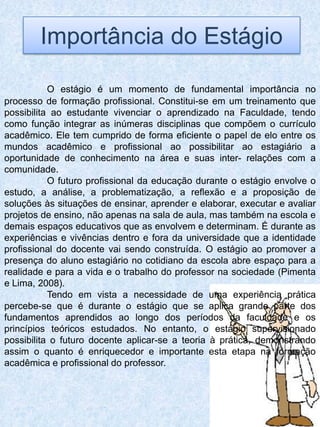Importância do Estágio

           O estágio é um momento de fundamental importância no
processo de formação profissional. Constitui-se em um treinamento que
possibilita ao estudante vivenciar o aprendizado na Faculdade, tendo
como função integrar as inúmeras disciplinas que compõem o currículo
acadêmico. Ele tem cumprido de forma eficiente o papel de elo entre os
mundos acadêmico e profissional ao possibilitar ao estagiário a
oportunidade de conhecimento na área e suas inter- relações com a
comunidade.
           O futuro profissional da educação durante o estágio envolve o
estudo, a análise, a problematização, a reflexão e a proposição de
soluções às situações de ensinar, aprender e elaborar, executar e avaliar
projetos de ensino, não apenas na sala de aula, mas também na escola e
demais espaços educativos que as envolvem e determinam. É durante as
experiências e vivências dentro e fora da universidade que a identidade
profissional do docente vai sendo construída. O estágio ao promover a
presença do aluno estagiário no cotidiano da escola abre espaço para a
realidade e para a vida e o trabalho do professor na sociedade (Pimenta
e Lima, 2008).
           Tendo em vista a necessidade de uma experiência prática
percebe-se que é durante o estágio que se aplica grande parte dos
fundamentos aprendidos ao longo dos períodos da faculdade e os
princípios teóricos estudados. No entanto, o estágio supervisionado
possibilita o futuro docente aplicar-se a teoria à prática, demonstrando
assim o quanto é enriquecedor e importante esta etapa na formação
acadêmica e profissional do professor.
 