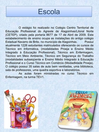 Escola
          O estágio foi realizado no Colégio Centro Territorial de
Educação Profissional do Agreste de Alagoinhas/Litoral Norte
(CETEP), criado pela portaria 8677 de 17 de Abril de 2009. Este
estabelecimento de ensino ocupa as instalações do antigo colégio
Estadual Navarro de Brito, no município de Alagoinhas.     Possui
atualmente 1226 estudantes matriculados oferecendo os cursos de
Técnico em Informática, (modalidades Proeja e Ensino Médio
Integrado à Educação Profissional), Técnico em Enfermagem,
Técnico em Meio Ambiente, Técnico em Segurança do Trabalho
(modalidades subseqüente e Ensino Médio Integrado à Educação
Profissional e o Curso Técnico em Comércio (Modadlidade Proeja).
O colégio possui 35 salas de aula bem ventiladas, uma biblioteca,
sala de professores, uma quadra esportiva e laboratórios.
          As aulas foram ministradas no curso Técnico em
Enfermagem, na turma TEV1.
 