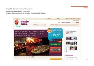 Web
Grupo RBS - Desejomania, Hagah, Pense Carros

Projeto: Site desejomania - Grupo RBS
Criação - Desenvolvimento de conteúdo : Rodrigo Luiz D. Guglieri




                                                                     27
 