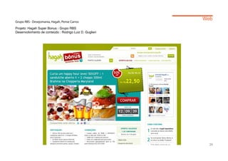 Web
Grupo RBS - Desejomania, Hagah, Pense Carros

Projeto: Hagah Super Bonus - Grupo RBS
Desenvolvimento de conteúdo : Rodrigo Luiz D. Guglieri




                                                           29
 