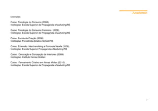 Academic
Extensões:

Curso: Psicologia do Consumo (2008).
Instituição: Escola Superior de Propaganda e Marketing/RS

Curso: Psicologia do Consumo Feminino (2008).
Instituição: Escola Superior de Propaganda e Marketing/RS

Curso: Escola de Criação (2008)
Instituição: Perestroika Criative School/RS

Curso: Extensão Merchandising e Ponto-de-Venda (2008).
Instituição: Escola Superior Propaganda e Marketing/RS

Curso: Decoração e Concepção de Interiores (2009)
Instituição: Instituto Denise Goldan

Curso: Pensamento Criativo em Novas Mídias (2010)
Instituição: Escola Superior de Propaganda e Marketing/RS




                                                                   3
 