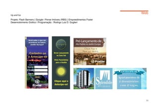 Web
Up and Go

Projeto: Flash Banners ( Google / Pense Imóveis (RBS) ) Empreedimentos Foxter
Desenvolvimento Gráfico / Programação : Rodrigo Luiz D. Guglieri




                                                                                  39
 