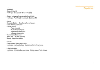 Academic
Softwares:
Curso: Office 98
Instituição: Senac sede Zona Sul (1998)

Curso: Lógica de Programação C++ (2004)
Instituição: Pontifícia Universidade Católica / RS

Outros:
Banco de Dados – Secullum e Ponto System
Corel Drawn (Avançado)
Pacote Adobe
	      Flash (médio)
	      Illustrator (avançado)
	      Photoshop (avançado)
	      InDesign (avançado)
Macromídica Fireworks
Auto Desk - 3D Max (médio)
Google SketchUp (Médio)

Línguas:
Curso: Inglês (Semi-Avançado)
Instituição: Instituto Cultural Brasileiro e Norte-Americano.

Curso: Espanhol
Instituição: Atividade Extracurricular Colégio Mauá-Porto Alegre




                                                                          4
 