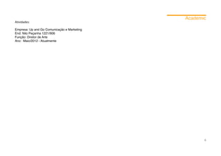 Academic
Atividades:

Empresa: Up and Go Comunicação e Marketing	
End: Nilo Peçanha 1221/906
Função: Diretor de Arte
Ano: Maio/2012 - Atualmente




                                                     6
 