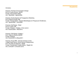 Academic
Atividades:

Empresa: Premiere Comunicação & Design
End: Av. Carlos Gomes, 126/401
Função: Arte-Finalista (2004)
Ano: Maio/2006 – Agosto/2006.

Empresa: Escola Superior de Propaganda e Marketing
End: Guilherme Schell ,268
Função: Revista Digital – Estudos Metodologias em Pesquisa de Tendências .
Ano: Agosto/2008 – Julho/2009.

Empresa: Gad’Design - Retail
End: Av. Ceará, 300.
Função: Designer ( Estágio + Free Lancer )
Ano: Outubro/2009 – Maio/2010.


Empresa: CDA Design ( Estâgio )
End.: Felipe de Oliveira 500/301
Função: Designer
Ano: Outubro/2010 a Março/2011

Empresa: Grupo RBS - Veiculos Compras on-line.
( Hagah Super Bonus, Pense Carros e Desejomania).
End.: Rua Sete de Setembro, 730/09
Função: Coordenador Criação Gráfica - Região Sul
Ano: Junho/2011 a Fevereiro 2012.




                                                                                    7
 