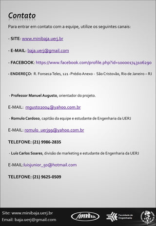 Para entrar em contato com a equipe, utilize os seguintes canais: -  SITE :  www.minibaja.uerj.br -  E-MAIL :  [email_address] -  FACEBOOK :  https://www.facebook.com/profile.php?id=100001743106290 - ENDEREÇO:   R. Fonseca Teles, 121 -Prédio Anexo -  São Cristovão, Rio de Janeiro – RJ   -  Professor Manuel Augusto , orientador do projeto.  E-MAIL:  [email_address]   -  Romulo Cardoso , capitão da equipe e estudante de Engenharia da UERJ E-MAIL:  [email_address] TELEFONE:  (21) 9986-2835   -  Luís Carlos Soares , divisão de marketing e estudante de Engenharia da UERJ E-MAIL: [email_address] TELEFONE:  (21) 9625-0509 