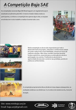 As competições nacionais Baja SAE Brasil seguem um regulamento que é atualizado anualmente pela SAE. A mesma missão é dada a todos os participantes, e embora a competição leve apenas alguns dias, as equipes envolvidas tem muito trabalho a realizar durante todo o ano.  A competição propriamente dita se divide em duas etapas subsequentes: as avaliações estáticas e as dinâmicas. E um enduro de resistencia de 4 horas de duração.  Nesta competição os alunos são responsáveis por todo o desenvolvimento do projeto, utilizando o conhecimento obtido em aulas e adquirindo novas habilidades, sempre em busca de melhores soluções. Além disso, também precisam levantar fundos e patrocínio, essenciais para a construção do veículo e participação nos eventos. Finalmente os alunos tem a oportunidade de executar e construir seu protótipo, pondo em prática os conhecimentos.  