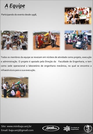 Participando do evento desde 1998,  Todos os membros da equipe se revezam em núcleos de atividade como projeto, execução e administração. O projeto é apoiado pela Direção da  Faculdade de Engenharia, e tem como sede operacional o laboratório de engenharia mecânica, no qual se encontra a infraestrutura para a sua execução. 