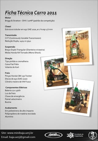 Motor Briggs & Stratton - OHV / 10HP (padrão da competição)    Chassi Estrutura tubular em aço SAE 1020, ø 1 ¼ esp 1,6 mm     Transmissão CVT (Continously Variable Transmission) Redução Dupla, 14/41 e 13/41      Suspensão  Braço-Duplo Triangular (Dianteira e traseira) Molas Honda NX Tornado (Mono Shock)   Direção Tipo pinhão e cremalheira Caixa Fiat Palio Volante de Kart     Freio Pinças Honda CBX 250 Twister Discos de aço (SAE 1020)  Cilindro mestre de VW Fusca     Componentes Elétricos Bateria 12v 13A/h Luz de freio Chave de emergência  Painel velocímetro   Buzina   Acabamento Em poliestireno de alto impacto Polipropileno de matéria reciclada Alumínio 
