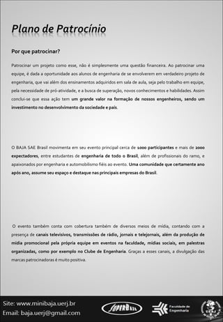 Por que patrocinar? Patrocinar um projeto como esse, não é simplesmente uma questão financeira. Ao patrocinar uma equipe, é dada a oportunidade aos alunos de engenharia de se envolverem em verdadeiro projeto de engenharia, que vai além dos ensinamentos adquiridos em sala de aula, seja pelo trabalho em equipe, pela necessidade de pró-atividade, e a busca de superação, novos conhecimentos e habilidades. Assim conclui-se que essa ação tem  um grande valor na formação de nossos engenheiros, sendo um investimento no desenvolvimento da sociedade e país . O BAJA SAE Brasil movimenta em seu evento principal cerca de  1000 participantes  e mais de  2000 expectadores , entre estudantes de  engenharia de todo o Brasil , além de profissionais do ramo, e apaixonados por engenharia e automobilismo fiéis ao evento.  Uma comunidade que certamente ano após ano, assume seu espaço e destaque nas principais empresas do Brasil .    O evento também conta com cobertura também de diversos meios de mídia, contando com a presença de  canais televisivos, transmissões de rádio, jornais e telejornais, além da produção de mídia promocional pela própria equipe em eventos na faculdade, mídias sociais, em palestras organizadas, como por exemplo no Clube de Engenharia . Graças a esses canais, a divulgação das marcas patrocinadoras é muito positiva. 