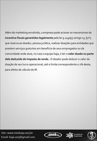 Além do marketing envolvido, a empresa pode acionar os mecanismos de  incentivo fiscais garantidos legalmente  pela lei 9.249/95 (artigo 13, §2º), que reserva ao doador, pessoa jurídica, realizar doações para entidades que prestem serviços gratuitos em beneficio de seus empregados ou da comunidade onde atue, no caso a equipe baja, e ter o  valor doado ou parte dele deduzido do Imposto de renda .. O doador pode deduzir o valor da doação de seu lucro operacional, até o limite correspondente a 2% deste, para efeito de cálculo do IR.  