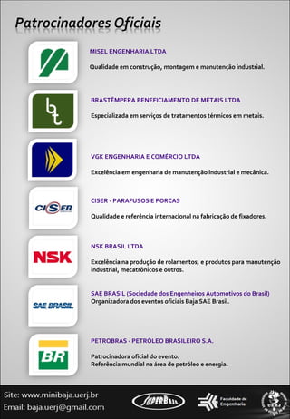 MISEL ENGENHARIA LTDA Qualidade em construção, montagem e manutenção industrial. BRASTÊMPERA BENEFICIAMENTO DE METAIS LTDA Especializada em serviços de tratamentos térmicos em metais. VGK ENGENHARIA E COMÉRCIO LTDA Excelência em engenharia de manutenção industrial e mecânica. CISER - PARAFUSOS E PORCAS Qualidade e referência internacional na fabricação de fixadores. NSK BRASIL LTDA Excelência na produção de rolamentos, e produtos para manutenção industrial, mecatrônicos e outros. SAE BRASIL (Sociedade dos Engenheiros Automotivos do Brasil) Organizadora dos eventos oficiais Baja SAE Brasil. PETROBRAS - PETRÓLEO BRASILEIRO S.A. Patrocinadora oficial do evento. Referência mundial na área de petróleo e energia. 