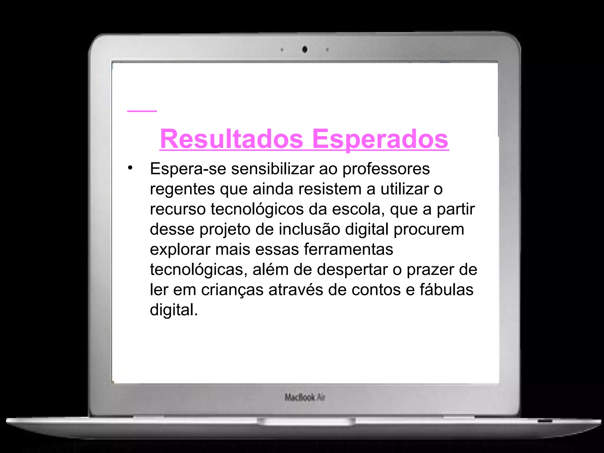Resultados Esperados
•   Espera-se sensibilizar ao professores
    regentes que ainda resistem a utilizar o
    recurso tecnológicos da escola, que a partir
    desse projeto de inclusão digital procurem
    explorar mais essas ferramentas
    tecnológicas, além de despertar o prazer de
    ler em crianças através de contos e fábulas
    digital.
 
