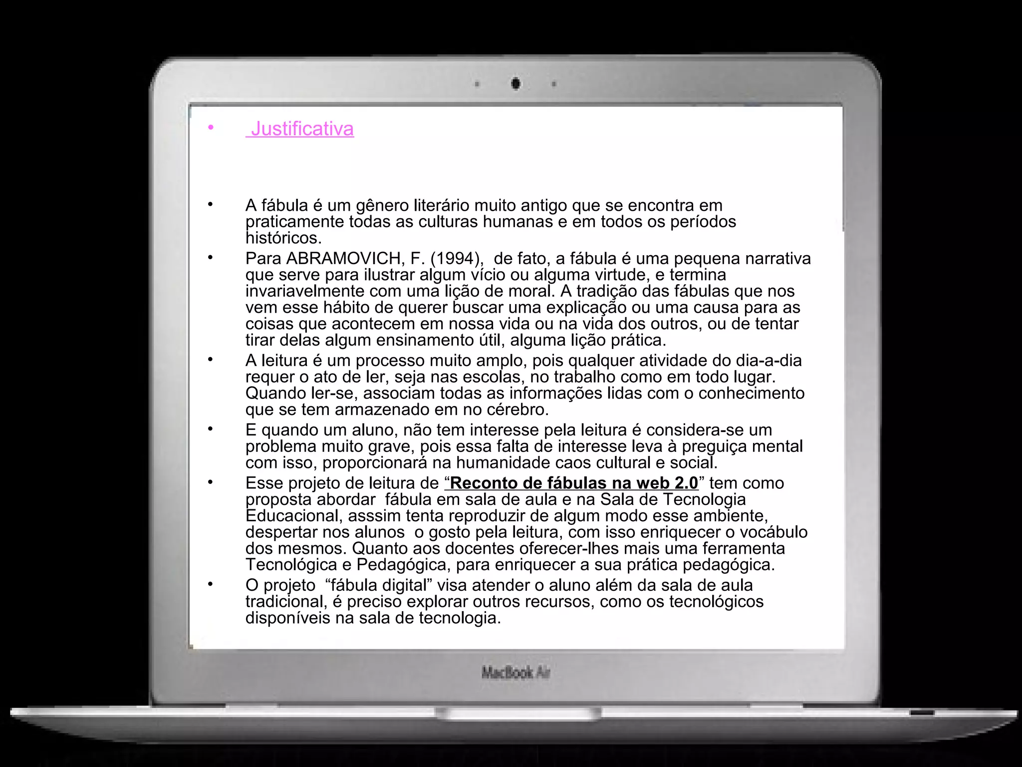 •   Justificativa


•   A fábula é um gênero literário muito antigo que se encontra em
    praticamente todas as culturas humanas e em todos os períodos
    históricos.
•   Para ABRAMOVICH, F. (1994), de fato, a fábula é uma pequena narrativa
    que serve para ilustrar algum vício ou alguma virtude, e termina
    invariavelmente com uma lição de moral. A tradição das fábulas que nos
    vem esse hábito de querer buscar uma explicação ou uma causa para as
    coisas que acontecem em nossa vida ou na vida dos outros, ou de tentar
    tirar delas algum ensinamento útil, alguma lição prática.
•   A leitura é um processo muito amplo, pois qualquer atividade do dia-a-dia
    requer o ato de ler, seja nas escolas, no trabalho como em todo lugar.
    Quando ler-se, associam todas as informações lidas com o conhecimento
    que se tem armazenado em no cérebro.
•   E quando um aluno, não tem interesse pela leitura é considera-se um
    problema muito grave, pois essa falta de interesse leva à preguiça mental
    com isso, proporcionará na humanidade caos cultural e social.
•   Esse projeto de leitura de “Reconto de fábulas na web 2.0” tem como
    proposta abordar fábula em sala de aula e na Sala de Tecnologia
    Educacional, asssim tenta reproduzir de algum modo esse ambiente,
    despertar nos alunos o gosto pela leitura, com isso enriquecer o vocábulo
    dos mesmos. Quanto aos docentes oferecer-lhes mais uma ferramenta
    Tecnológica e Pedagógica, para enriquecer a sua prática pedagógica.
•   O projeto “fábula digital” visa atender o aluno além da sala de aula
    tradicional, é preciso explorar outros recursos, como os tecnológicos
    disponíveis na sala de tecnologia.
 
