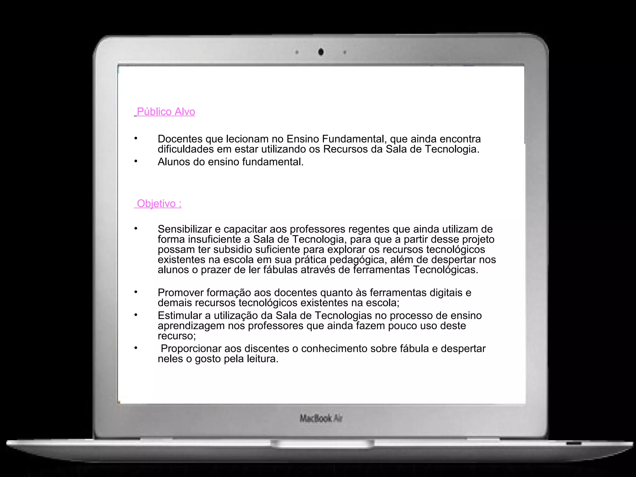 Público Alvo

•   Docentes que lecionam no Ensino Fundamental, que ainda encontra
    dificuldades em estar utilizando os Recursos da Sala de Tecnologia.
•   Alunos do ensino fundamental.


Objetivo :

•   Sensibilizar e capacitar aos professores regentes que ainda utilizam de
    forma insuficiente a Sala de Tecnologia, para que a partir desse projeto
    possam ter subsidio suficiente para explorar os recursos tecnológicos
    existentes na escola em sua prática pedagógica, além de despertar nos
    alunos o prazer de ler fábulas através de ferramentas Tecnológicas.

•   Promover formação aos docentes quanto às ferramentas digitais e
    demais recursos tecnológicos existentes na escola;
•   Estimular a utilização da Sala de Tecnologias no processo de ensino
    aprendizagem nos professores que ainda fazem pouco uso deste
    recurso;
•    Proporcionar aos discentes o conhecimento sobre fábula e despertar
    neles o gosto pela leitura.
 
