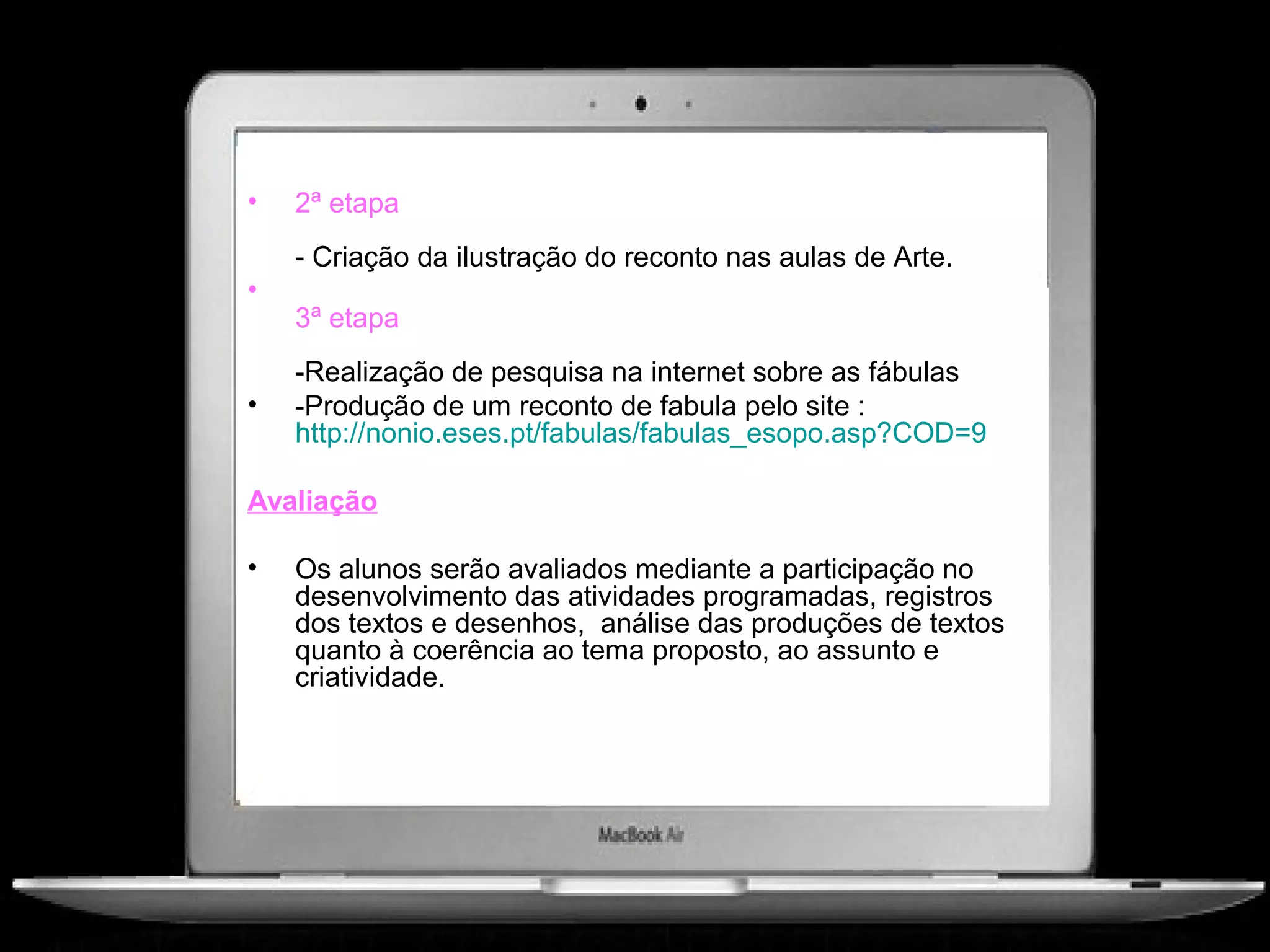 •   2ª etapa
    - Criação da ilustração do reconto nas aulas de Arte.
•
    3ª etapa
    -Realização de pesquisa na internet sobre as fábulas
•   -Produção de um reconto de fabula pelo site :
    http://nonio.eses.pt/fabulas/fabulas_esopo.asp?COD=9

Avaliação

•   Os alunos serão avaliados mediante a participação no
    desenvolvimento das atividades programadas, registros
    dos textos e desenhos, análise das produções de textos
    quanto à coerência ao tema proposto, ao assunto e
    criatividade.
 