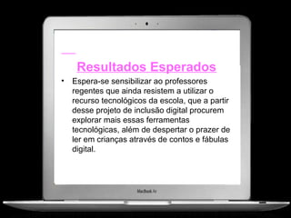Resultados Esperados
•   Espera-se sensibilizar ao professores
    regentes que ainda resistem a utilizar o
    recurso tecnológicos da escola, que a partir
    desse projeto de inclusão digital procurem
    explorar mais essas ferramentas
    tecnológicas, além de despertar o prazer de
    ler em crianças através de contos e fábulas
    digital.
 