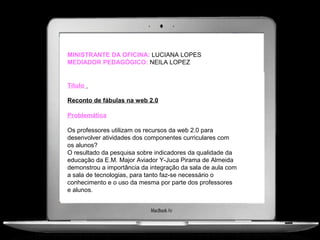 MINISTRANTE DA OFICINA: LUCIANA LOPES
MEDIADOR PEDAGÓGICO: NEILA LOPEZ


Título

Reconto de fábulas na web 2.0

Problemática

Os professores utilizam os recursos da web 2.0 para
desenvolver atividades dos componentes curriculares com
os alunos?
O resultado da pesquisa sobre indicadores da qualidade da
educação da E.M. Major Aviador Y-Juca Pirama de Almeida
demonstrou a importância da integração da sala de aula com
a sala de tecnologias, para tanto faz-se necessário o
conhecimento e o uso da mesma por parte dos professores
e alunos.
 