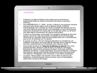 •   Justificativa


•   A fábula é um gênero literário muito antigo que se encontra em
    praticamente todas as culturas humanas e em todos os períodos
    históricos.
•   Para ABRAMOVICH, F. (1994), de fato, a fábula é uma pequena narrativa
    que serve para ilustrar algum vício ou alguma virtude, e termina
    invariavelmente com uma lição de moral. A tradição das fábulas que nos
    vem esse hábito de querer buscar uma explicação ou uma causa para as
    coisas que acontecem em nossa vida ou na vida dos outros, ou de tentar
    tirar delas algum ensinamento útil, alguma lição prática.
•   A leitura é um processo muito amplo, pois qualquer atividade do dia-a-dia
    requer o ato de ler, seja nas escolas, no trabalho como em todo lugar.
    Quando ler-se, associam todas as informações lidas com o conhecimento
    que se tem armazenado em no cérebro.
•   E quando um aluno, não tem interesse pela leitura é considera-se um
    problema muito grave, pois essa falta de interesse leva à preguiça mental
    com isso, proporcionará na humanidade caos cultural e social.
•   Esse projeto de leitura de “Reconto de fábulas na web 2.0” tem como
    proposta abordar fábula em sala de aula e na Sala de Tecnologia
    Educacional, asssim tenta reproduzir de algum modo esse ambiente,
    despertar nos alunos o gosto pela leitura, com isso enriquecer o vocábulo
    dos mesmos. Quanto aos docentes oferecer-lhes mais uma ferramenta
    Tecnológica e Pedagógica, para enriquecer a sua prática pedagógica.
•   O projeto “fábula digital” visa atender o aluno além da sala de aula
    tradicional, é preciso explorar outros recursos, como os tecnológicos
    disponíveis na sala de tecnologia.
 