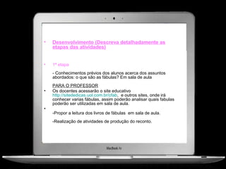 •   Desenvolvimento (Descreva detalhadamente as
    etapas das atividades)


•   1ª etapa
    - Conhecimentos prévios dos alunos acerca dos assuntos
    abordados: o que são as fábulas? Em sala de aula
    PARA O PROFESSOR
•   Os docentes acessarão o site educativo
    http://sitededicas.uol.com.br/cfab, e outros sites, onde irá
    conhecer varias fábulas, assim poderão analisar quais fabulas
    poderão ser utilizadas em sala de aula.
•
    -Propor a leitura dos livros de fábulas em sala de aula.
    -Realização de atividades de produção do reconto.
 
