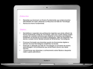 Público Alvo

•   Docentes que lecionam no Ensino Fundamental, que ainda encontra
    dificuldades em estar utilizando os Recursos da Sala de Tecnologia.
•   Alunos do ensino fundamental.


Objetivo :

•   Sensibilizar e capacitar aos professores regentes que ainda utilizam de
    forma insuficiente a Sala de Tecnologia, para que a partir desse projeto
    possam ter subsidio suficiente para explorar os recursos tecnológicos
    existentes na escola em sua prática pedagógica, além de despertar nos
    alunos o prazer de ler fábulas através de ferramentas Tecnológicas.

•   Promover formação aos docentes quanto às ferramentas digitais e
    demais recursos tecnológicos existentes na escola;
•   Estimular a utilização da Sala de Tecnologias no processo de ensino
    aprendizagem nos professores que ainda fazem pouco uso deste
    recurso;
•    Proporcionar aos discentes o conhecimento sobre fábula e despertar
    neles o gosto pela leitura.
 