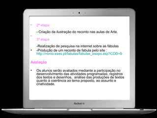 •   2ª etapa
    - Criação da ilustração do reconto nas aulas de Arte.
•
    3ª etapa
    -Realização de pesquisa na internet sobre as fábulas
•   -Produção de um reconto de fabula pelo site :
    http://nonio.eses.pt/fabulas/fabulas_esopo.asp?COD=9

Avaliação

•   Os alunos serão avaliados mediante a participação no
    desenvolvimento das atividades programadas, registros
    dos textos e desenhos, análise das produções de textos
    quanto à coerência ao tema proposto, ao assunto e
    criatividade.
 