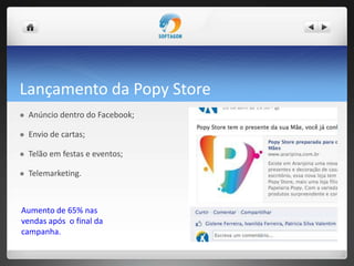 Lançamento da Popy Store
 Anúncio dentro do Facebook;
 Envio de cartas;
 Telão em festas e eventos;
 Telemarketing.
Aumento de 65% nas
vendas após o final da
campanha.
 