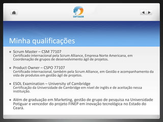 Minha qualificações
 Scrum Master – CSM 77107
Certificado internacional pela Scrum Alliance, Empresa Norte Americana, em
Coordenação de grupos de desenvolvimento ágil de projetos.
 Product Owner – CSPO 77107
Certificado internacional, também pela Scrum Alliance, em Gestão e acompanhamento da
vida de produtos em gestão ágil de projetos.
 ESOL Examination – University of Cambridge
Certificação da Universidade de Cambridge em nível de inglês e de aceitação nessa
instituição.
 Além de graduação em Marketing, gestão de grupo de pesquisa na Universidade
Potiguar e vencedor do projeto FINEP em inovação tecnológica no Estado do
Ceará.
 