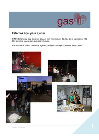 O Senhor seja Louvado 1
Estamos aqui para ajudar.
O Ministério Gasup esta ajudando pessoas com necessidades do dia a dia e aqueles que não
têm o mínimo recurso para auto sobrevivência.
Não importa se precisa de comida, agasalho ou ajuda psicológica, estamos aptos à ajuda.
 