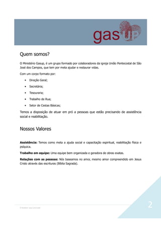 O Senhor seja Louvado 2
Quem somos?
O Ministério Gasup, é um grupo formado por colaboradores da igreja União Pentecostal de São
José dos Campos, que tem por meta ajudar e restaurar vidas.
Com um corpo formato por:
• Direção Geral;
• Secretária;
• Tesouraria;
• Trabalho de Rua;
• Setor de Cestas Básicas;
Temos a disposição de atuar em pró a pessoas que estão precisando de assistência
social e reabilitação.
Nossos Valores
Assistência: Temos como meta a ajuda social e capacitação espiritual, reabilitação física e
psíquica.
Trabalho em equipe: Uma equipe bem organizada e geradora de obras exatas.
Relações com as pessoas: Nós baseamos no amor, mesmo amor compreendido em Jesus
Cristo através das escrituras (Bíblia Sagrada).
 