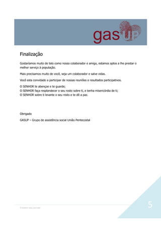 O Senhor seja Louvado 5
Finalização
Gostaríamos muito de telo como nosso colaborador e amigo, estamos aptos a lhe prestar o
melhor serviço à população.
Mais precisamos muito de você, seja um colaborador e salve vidas.
Você esta convidado a participar de nossas reuniões e resultados participativos.
O SENHOR te abençoe e te guarde;
O SENHOR faça resplandecer o seu rosto sobre ti, e tenha misericórdia de ti;
O SENHOR sobre ti levante o seu rosto e te dê a paz.
Obrigado
GASUP – Grupo de assistência social União Pentecostal
 