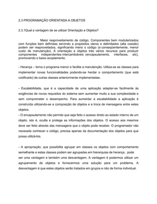 2.3 PROGRAMAÇÃO ORIENTADA A OBJETOS
2.3.1Qual a vantagem de se utilizar Orientação a Objetos?
Maior reaproveitamento de código, Componentes bem modularizados
com funções bem definidas servindo a propósitos claros e delimitados (alta coesão)
podem ser reaproveitados, significando meno s código (e conseqüentemente, menor
custo de manutenção). A orientação a objetos trás vários recursos para produzir
componentes independentes intercambiáveis (encapsulamento, interfaces, etc),
promovendo o baixo acoplamento.
- Herança – torna o programa menor e facilita a manutenção. Utiliza-se as classes para
implementar novas funcionalidades podendo-se herdar o comportamento (que está
codificado) de outras classes anteriormente implementadas.

- Escalabilidade, que é a capacidade de uma aplicação adaptar-se facilmente às
exigências de novos requisitos do sistema sem aumentar muito a sua complexidade e
sem comprometer o desempenho. Para aumentar a escalabilidade a aplicação é
construída utilizando-se a composição de objetos e a troca de mensagens entre estes
objetos.
- O encapsulamento não permite que seja feito o acesso direto ao estado interno de um
objeto, isto é, oculta e protege as informações dos objetos. O acesso aos mesmos
deve ser feito através das mensagens que o objeto pode receber. O programador não
necessita conhecer o código, precisa apenas da documentação dos objetos para que
possa utilizá-los.

- A apropriação, que possibilita agrupar em classes os objetos com comportamento
semelhante e estas classes podem ser agrupadas em hierarquias de herança , pode
ser uma vantagem e também uma desvantagem. A vantagem é podermos utilizar um
agrupamento de objetos e fornecermos uma solução para um problema. A
desvantagem é que estes objetos serão tratados em grupos e não de forma individual.

 