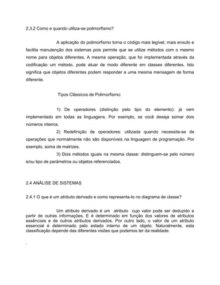 2.3.2 Como e quando utiliza-se polimorfismo?
A aplicação do polimorfismo torna o código mais legível, mais enxuto e
facilita manutenção dos sistemas pois permite que se utilize métodos com o mesmo
nome para objetos diferentes. A mesma operação, que foi implementada através da
codificação um método, pode atuar de modo diferente em classes diferentes. Isto
significa que objetos diferentes podem responder a uma mesma mensagem de forma
diferente.

Tipos Clássicos de Polimorfismo:

1) De operadores (distinção pelo tipo do elemento): já vem
implementado em todas as linguagens. Por exemplo, se você deseja somar dois
números inteiros.
2) Redefinição de operadores: utilizada quando necessita-se de
operações que normalmente não são disponíveis na linguagem de programação. Por
exemplo, soma de matrizes.
3) Dois métodos iguais na mesma classe: distinguem-se pelo número
e/ou tipo de parámetros ou objetos referenciados.

2.4 ANÁLISE DE SISTEMAS
2.4.1 O que é um atributo derivado e como representa-lo no diagrama de classe?
Um atributo derivado é um atributo cujo valor pode ser deduzido a
partir de outras informações. E é determinado em função dos valores de atributos
essênciais e de outros atributos derivados. Por outro lado, o valor de um atributo
essencial é determinado pelo estado interno de um objeto. Naturalmente, esta
classificação depende das diferentes visões que podemos ter da realidade.
.

 