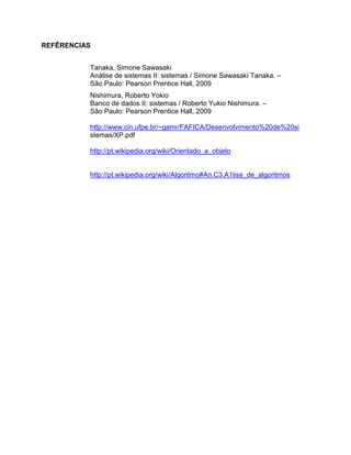 REFÊRENCIAS
Tanaka, Simone Sawasaki
Análise de sistemas II: sistemas / Simone Sawasaki Tanaka. –
São Paulo: Pearson Prentice Hall, 2009
Nishimura, Roberto Yokio
Banco de dados II: sistemas / Roberto Yukio Nishimura. –
São Paulo: Pearson Prentice Hall, 2009
http://www.cin.ufpe.br/~gamr/FAFICA/Desenvolvimento%20de%20si
stemas/XP.pdf
http://pt.wikipedia.org/wiki/Orientado_a_objeto

http://pt.wikipedia.org/wiki/Algoritmo#An.C3.A1lise_de_algoritmos

 