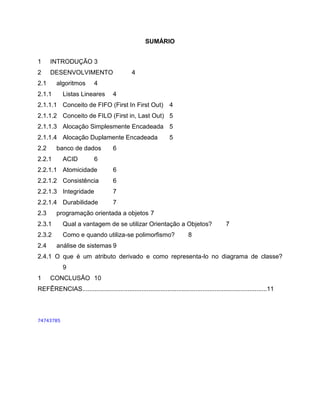 SUMÁRIO
1

INTRODUÇÃO 3

2

DESENVOLVIMENTO

2.1

algoritmos

2.1.1

4

4

Listas Lineares

4

2.1.1.1 Conceito de FIFO (First In First Out)

4

2.1.1.2 Conceito de FILO (First in, Last Out) 5
2.1.1.3 Alocação Simplesmente Encadeada 5
2.1.1.4 Alocação Duplamente Encadeada
2.2

banco de dados

2.2.1

ACID

5

6

6

2.2.1.1 Atomicidade

6

2.2.1.2 Consistência

6

2.2.1.3 Integridade

7

2.2.1.4 Durabilidade

7

2.3

programação orientada a objetos 7

2.3.1

Qual a vantagem de se utilizar Orientação a Objetos?

2.3.2

Como e quando utiliza-se polimorfismo?

2.4

7

8

análise de sistemas 9

2.4.1 O que é um atributo derivado e como representa-lo no diagrama de classe?
9
1

CONCLUSÃO 10

REFÊRENCIAS..........................................................................................................11

74743785

 