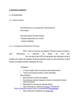 2 DESENVOLVIMENTO
2.1 ALGORITMOS
2.1.1 Listas Lineares

Uma lista linear é um conjunto de n elementos (de
informações.

Exemplos diarios de listas lineares:
- Pessoas esperando em uma fila.
- Letras do alfabeto
2.1.1.1 Conceito de FIFO (First In First Out)
FIFO – First In, First Out, que significa “Primeiro a entrar, primeiro a
sair”,

referindo-se

a

estrutura

de

dados

do

tipo

fila.

Em uma fila do tipo FIFO os elementos são colocados na fila e
retirados por ordem de chegada. Na fila só podemos inserir um novo elemento no final
da fila e só podemos retirar o elemento do inicio.

Vantagens:
•

O mais simples entre os processos de escalonamento

•

Todos os processos tendem a serem atendidos

Desvantagens:
•

Muito sensível a ordem de chegada.

•

Se processos maiores chegarem primeiro aumentarão o tempo
médio de espera.

•

Não garante um tempo de resposta rápido.

•
Não é eficiente em sistemas de tempo HYPERLINK
"http://pt.wikipedia.org/wiki/Tempo_compartilhado"compartilhado.
•

Não é eficiente em sistemas em tempo real.

 