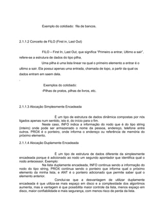 Exemplo do cotidiado: fila de bancos.

2.1.1.2 Conceito de FILO (First in, Last Out)
FILO – First In, Last Out, que significa “Primeiro a entrar, Ultimo a sair”,
refere-se a estrutura de dados do tipo pilha.
Uma pilha é uma lista linear na qual o primeiro elemento a entrar é o
ultimo a sair. Ela possui apenas uma entrada, chamada de topo, a partir da qual os
dados entram em saem dela.
.
Exemplos do cotidiado:
-Pilhas de pratos, pilhas de livros, etc.

2.1.1.3 Alocação Simplesmente Encadeada
É um tipo de estrutura de dados dinâmica compostas por nós
ligados apenas num sentido, isto é, do início para o fim.
Neste caso, INFO indica a informação do nodo que é do tipo string
(inteiro) onde pode ser armazenado o nome da pessoa, endereço, telefone entre
outros. PROX é o ponteiro, onde informa o endereço ou referência de memória do
próximo elemento.
2.1.1.4 Alocação Duplamente Encadeada

É um tipo de estrutura de dados diferente da simplesmente
encadeada porque é adicionado ao nodo um segundo apontador que identifica qual o
nodo antecessor. Exemplo:
Na lista duplamente encadeada, INFO continua sendo a informação do
nodo do tipo string, PROX continua sendo o ponteiro que informa qual o próximo
elemento da minha lista, e ANT é o ponteiro adicionado que permite saber qual o
elemento anterior.
Conclui-se que a desvantagem de utilizar duplamente
encadeada é que utiliza-se mais espaço em disco e a complexidade dos algoritmos
aumenta, mas a vantagem é que possibilita maior controle da lista, menos espaço em
disco, maior confiabilidade e mais segurança, com menos risco de perda da lista.

 