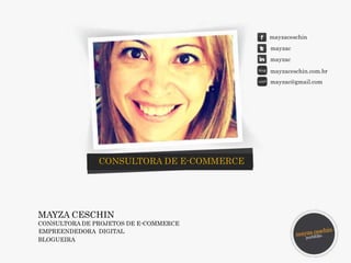 MAYZA CESCHIN 
CONSULTORA DE PROJETOS DE E-COMMERCE 
EMPREENDEDORA DIGITAL 
BLOGUEIRA 
mayzaceschin 
mayzac 
mayzac 
mayzaceschin.com.br 
mayzac@gmail.com 
CONSULTORA DE E-COMMERCE 
 