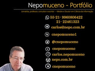 Nepomuceno - Portfólio
Jornalista, professor, consultor e escritor – Mestre e Doutor em Ciência da Informação
55-21- 9960806422
21- 22461323
cnepomuceno
carlos.nepomuceno
nepo.com.br
cnepomuceno
@cnepomuceno
carlos@nepo.com.br
cnepomuceno1
 