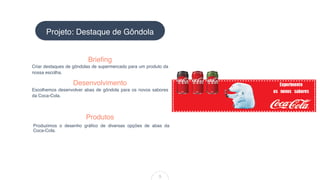 Criar destaques de gôndolas de supermercado para um produto da
nossa escolha.
Brieﬁng
Produzimos o desenho gráﬁco de diversas opções de abas da
Coca-Cola.
Produtos
Projeto: Destaque de Gôndola
5
Desenvolvimento
Escolhemos desenvolver abas de gôndola para os novos sabores
da Coca-Cola.
 