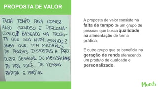A proposta de valor consiste na
falta de tempo de um grupo de
pessoas que busca qualidade
na alimentação de forma
prática.
E outro grupo que se beneficia na
geração de renda oferecendo
um produto de qualidade e
personalizado.
PROPOSTA DE VALOR
 