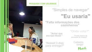 "Simples de navegar"
"Eu usaria"
"Falta informações dos
cozinheiros"
"Onde volta?"
"Fundo branco dá
sensação de limpeza"
“Nossa! 3 dias
para entrega?"
"Achei que
era tipo Ifood "
Cadastro
longo!
PESQUISA COM USUÁRIOS
 