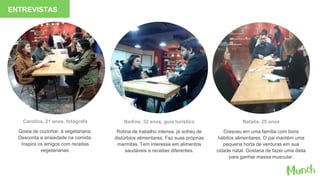 Carolina, 21 anos, fotógrafa
Gosta de cozinhar, é vegetariana.
Desconta a ansiedade na comida.
Inspira os amigos com receitas
vegetarianas.
Nadine, 32 anos, guia turística
Rotina de trabalho intensa, já sofreu de
distúrbios alimentares. Faz suas próprias
marmitas. Tem interesse em alimentos
saudáveis e receitas diferentes.
Natalia, 25 anos
Cresceu em uma família com bons
hábitos alimentares. O pai mantém uma
pequena horta de verduras em sua
cidade natal. Gostaria de fazer uma dieta
para ganhar massa muscular.
ENTREVISTAS
 