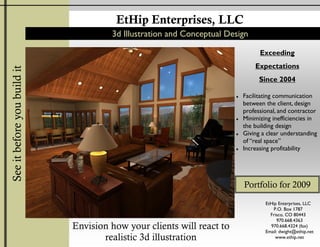 EtHip Enterprises, LLC
                                      3d Illustration and Conceptual Design

                                                                                 Exceeding
                                                                               Expectations
See it before you build it




                                                                                 Since 2004

                                                                           Facilitating communication
                                                                       ♦
                                                                           between the client, design
                                                                           professional, and contractor
                                                                           Minimizing inefficiencies in
                                                                       ♦
                                                                           the building design
                                                                           Giving a clear understanding
                                                                       ♦
                                                                           of “real space”
                                                                           Increasing profitability
                                                                       ♦




                                                                           Portfolio for 2009
                                                                                   EtHip Enterprises, LLC
                                                                                       P.O. Box 1787
                                                                                     Frisco, CO 80443
                                                                                        970.668.4363
                             Envision how your clients will react to                 970.668.4324 (fax)
                                                                                   Email: dwight@ethip.net
                                    realistic 3d illustration                           www.ethip.net
 