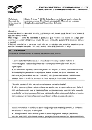 Referência
Completa do
artigo conforme
ABNT
Ribeiro, E. M. de P. (2017). Soft skills no mundo laboral atual: a criação de
uma nova empresa (M. J. García Méndez (ed.)) [Mestrado em Lı́nguas e
Relações Empresariais]. Universidade de Aveiro.
Glossário:
Objeto de Estudo – escrever sobre o que o artigo trata; sobre o que foi estudado; sobre o
que está sendo escrito.
Metodologia – como foi realizada a pesquisa que resultou na escrita do artigo (por
exemplo: pesquisa bibliográfica; estudo de caso; entrevista; questionário; diário de campo
e outros)
Principais resultados – escrever quais são as conclusões dos estudos; geralmente os
resultados encontram-se na conclusão ou nas considerações finais do artigo.
III ENTREVISTA
Transcrever as perguntas do roteiro de entrevistas que foram elaboradas em grupo.
1 . Como as hard skills técnicas e as soft skills de comunicação podem melhorar a
conscientização e a adesão às políticas de Segurança da Informação dentro de uma
organização?
R: Pra melhorar a segurança da informação em uma empresa, é preciso combinar habilidades
técnicas (segurança cibernética, criptografia, análise de redes, etc.) com habilidades de
comunicação (treinamento, feedback, liderança). Isso ajuda a conscientizar os funcionários
sobre os riscos e benefícios, reduzindo os riscos e protegendo os dados da empresa
2.Acredita que as soft skills são mais importantes do que as hard skills?
R: Não é que uma pode ser mais importante que a outra, mas sim se complementam. As hard
skills são fundamentais para tarefas específicas, como programação ou engenharia, enquanto
as soft skills, como comunicação, liderança e adaptação, são cruciais para trabalhar em equipe.
No meu caso um profissional se desenvolvendo com ambas, o sucesso é propício.
3.Quais ferramentas ou tecnologias de cibersegurança você utiliza regularmente, e como elas
têm ajudado na mitigação de ameaças?
R: Uso regularmente no dia a dia e ajudam muito na mitigação de ameaças, prevenindo
ataques, detectando rapidamente ameaças, protegendo dados confidenciais e para melhorando
 