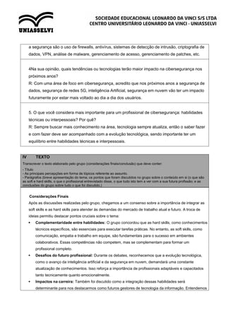 a segurança são o uso de firewalls, antivírus, sistemas de detecção de intrusão, criptografia de
dados, VPN, análise de malware, gerenciamento de acesso, gerenciamento de patches, etc.
4Na sua opinião, quais tendências ou tecnologias terão maior impacto na cibersegurança nos
próximos anos?
R: Com uma área de foco em cibersegurança, acredito que nos próximos anos a segurança de
dados, segurança de redes 5G, inteligência Artificial, segurança em nuvem vão ter um impacto
futuramente por estar mais voltado ao dia a dia dos usuários.
5. O que você considera mais importante para um profissional de cibersegurança: habilidades
técnicas ou interpessoais? Por quê?
R: Sempre buscar mais conhecimento na área, tecnologia sempre atualiza, então o saber fazer
e com fazer deve ser acompanhado com a evolução tecnológica, sendo importante ter um
equilíbrio entre habilidades técnicas e interpessoais.
IV TEXTO
Transcrever o texto elaborado pelo grupo (considerações finais/conclusão) que deve conter:
- Título
- As principais percepções em forma de tópicos referente ao assunto.
- Parágrafos (breve apresentação do tema; os pontos que foram discutidos no grupo sobre o conteúdo em si (o que são
as soft e hard skills, o que o profissional entrevistado disse, o que tudo isto tem a ver com a sua futura profissão; e as
conclusões do grupo sobre tudo o que foi discutido.)
Considerações Finais
Após as discussões realizadas pelo grupo, chegamos a um consenso sobre a importância de integrar as
soft skills e as hard skills para atender às demandas do mercado de trabalho atual e futuro. A troca de
ideias permitiu destacar pontos cruciais sobre o tema:
 Complementaridade entre habilidades: O grupo concordou que as hard skills, como conhecimentos
técnicos específicos, são essenciais para executar tarefas práticas. No entanto, as soft skills, como
comunicação, empatia e trabalho em equipe, são fundamentais para o sucesso em ambientes
colaborativos. Essas competências não competem, mas se complementam para formar um
profissional completo.
 Desafios do futuro profissional: Durante os debates, reconhecemos que a evolução tecnológica,
como o avanço da inteligência artificial e da segurança em nuvem, demandará uma constante
atualização de conhecimentos. Isso reforça a importância de profissionais adaptáveis e capacitados
tanto tecnicamente quanto emocionalmente.
 Impactos na carreira: Também foi discutido como a integração dessas habilidades será
determinante para nos destacarmos como futuros gestores de tecnologia da informação. Entendemos
 